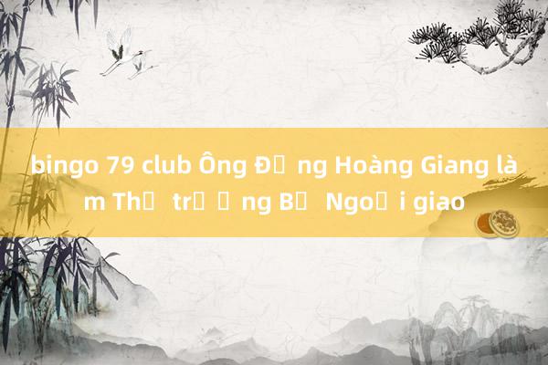 bingo 79 club Ông Đặng Hoàng Giang làm Thứ trưởng Bộ Ngoại giao